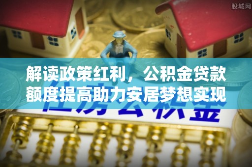 阿拉善右旗解读政策红利，公积金贷款额度提高助力安居梦想实现